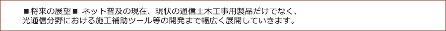 ■将来の展望■ネット普及の現在、現状の通信土木工事用製品だけでなく、光通信分野における施工補助ツール等の開発まで幅広く展開していきます。